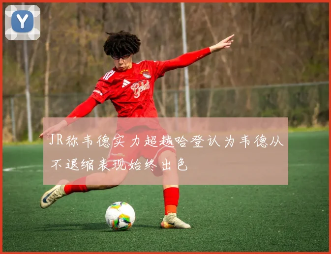 JR称韦德实力超越哈登认为韦德从不退缩表现始终出色