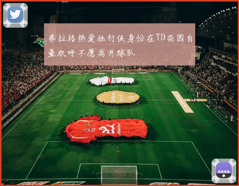 弗拉格热爱独行侠身份在TD花园自豪欢呼不愿离开球队