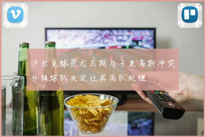 沙尔克球员尤尼斯与卡里乌斯冲突升级球队决定让其离队处理