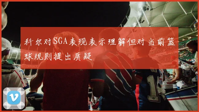 科尔对SGA表现表示理解但对当前篮球规则提出质疑