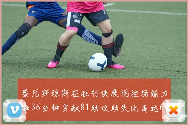 泰厄斯琼斯在独行侠展现控场能力每36分钟贡献81助攻助失比高达60