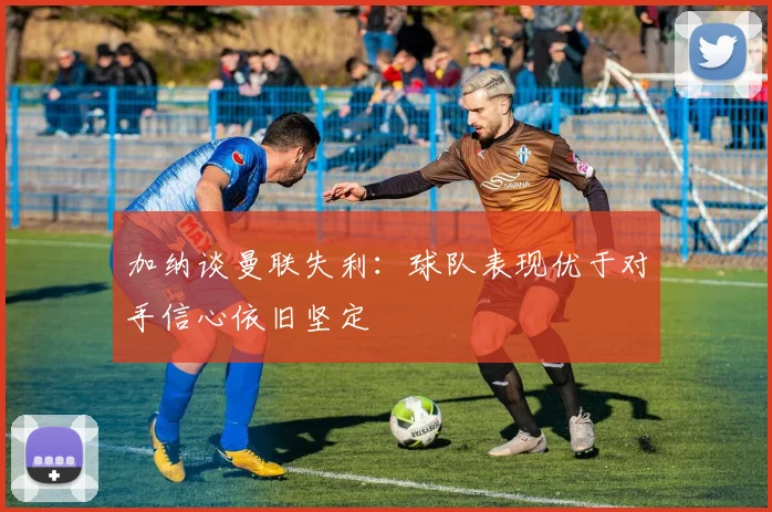 加纳谈曼联失利：球队表现优于对手信心依旧坚定