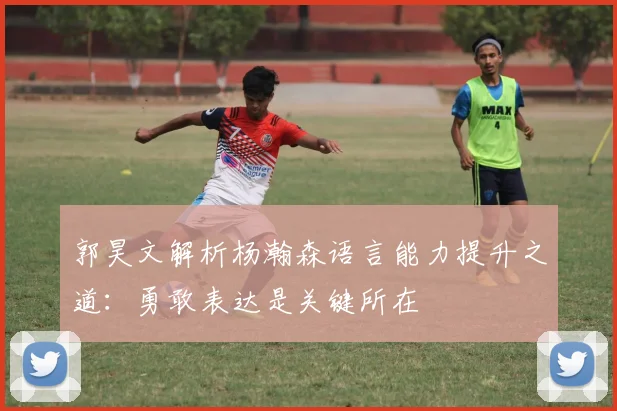 郭昊文解析杨瀚森语言能力提升之道：勇敢表达是关键所在