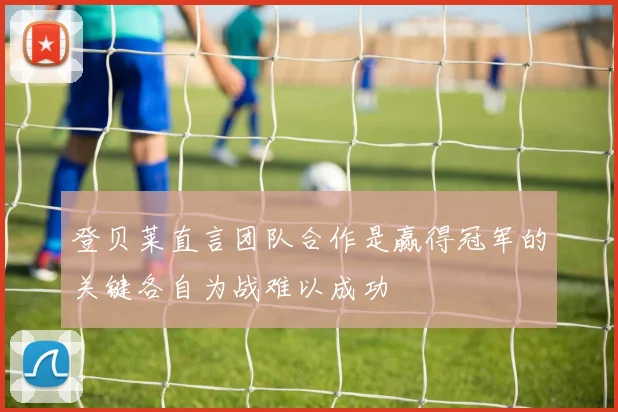 登贝莱直言团队合作是赢得冠军的关键各自为战难以成功