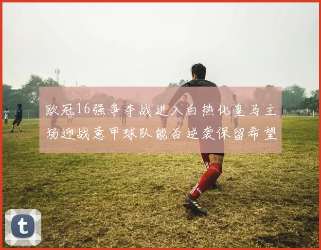 欧冠16强争夺战进入白热化皇马主场迎战意甲球队能否逆袭保留希望