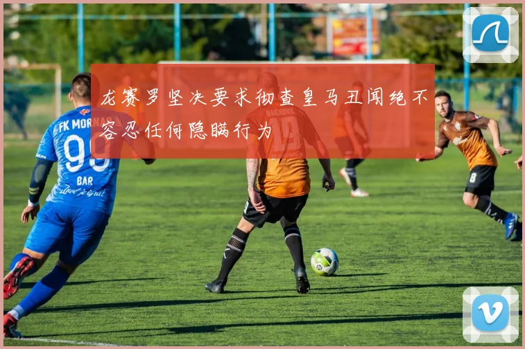 龙赛罗坚决要求彻查皇马丑闻绝不容忍任何隐瞒行为
