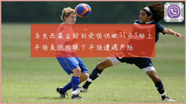 马克西最后时刻受伤仍砍31分5助上半场表现抢眼下半场遭遇严防