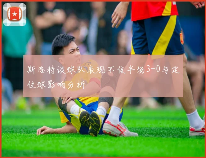 斯洛特谈球队表现不佳半场3-0与定位球影响分析