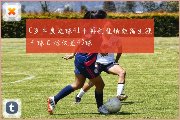 C罗年度进球41个再创佳绩距离生涯千球目标仅差43球