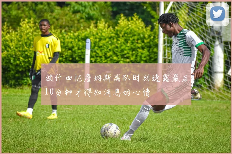 波什回忆詹姆斯离队时刻透露最后10分钟才得知消息的心情