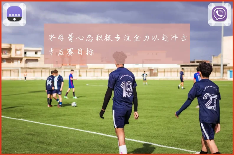 字母哥心态积极专注全力以赴冲击季后赛目标